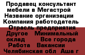 Продавец-консультант мебели в Мегастрой › Название организации ­ Компания-работодатель › Отрасль предприятия ­ Другое › Минимальный оклад ­ 1 - Все города Работа » Вакансии   . Челябинская обл.,Аша г.